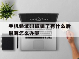 手机验证码被骗了有什么后果嘛怎么办呢