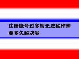 关于注册账号过多暂无法操作需要多久解决呢的信息