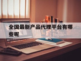 包含全国最新产品代理平台有哪些呢的词条