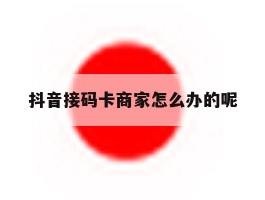 抖音接码卡商家怎么办的呢